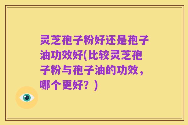 灵芝孢子粉好还是孢子油功效好(比较灵芝孢子粉与孢子油的功效，哪个更好？)