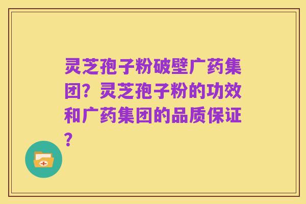 灵芝孢子粉破壁广药集团?灵芝孢子粉的功效和广药集团的品质保证?