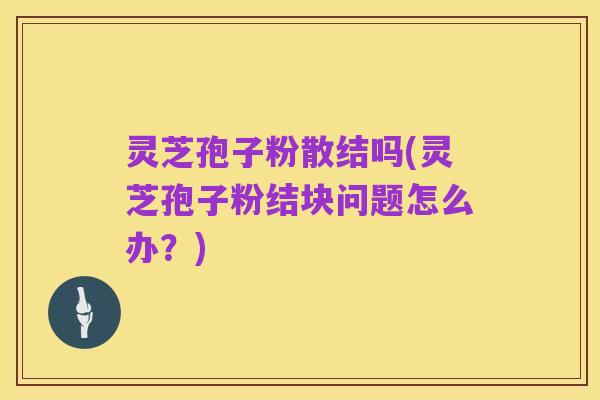 灵芝孢子粉散结吗(灵芝孢子粉结块问题怎么办？)