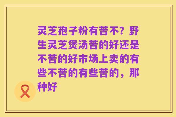 灵芝孢子粉有苦不?野生灵芝煲汤苦的好还是不苦的好市场上卖的有些不苦的有些苦的,那种好