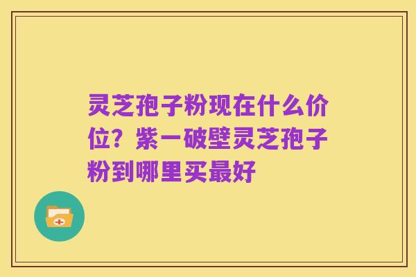 灵芝孢子粉现在什么价位?紫一破壁灵芝孢子粉到哪里买最好