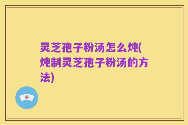 灵芝孢子粉汤怎么炖(炖制灵芝孢子粉汤的方法)