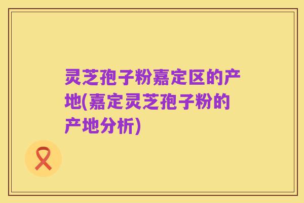 灵芝孢子粉嘉定区的产地(嘉定灵芝孢子粉的产地分析)