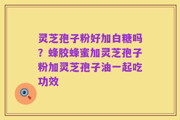 灵芝孢子粉好加白糖吗?蜂胶蜂蜜加灵芝孢子粉加灵芝孢子油一起吃功效