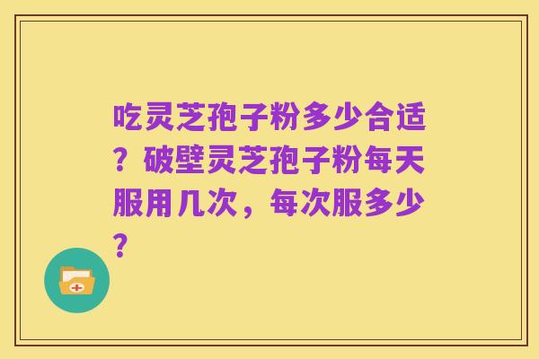 吃灵芝孢子粉多少合适?破壁灵芝孢子粉每天服用几次,每次服多少?