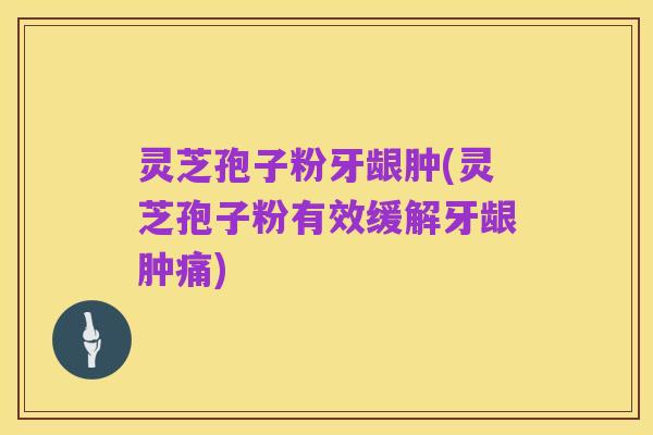 灵芝孢子粉牙龈肿(灵芝孢子粉有效缓解牙龈肿痛)