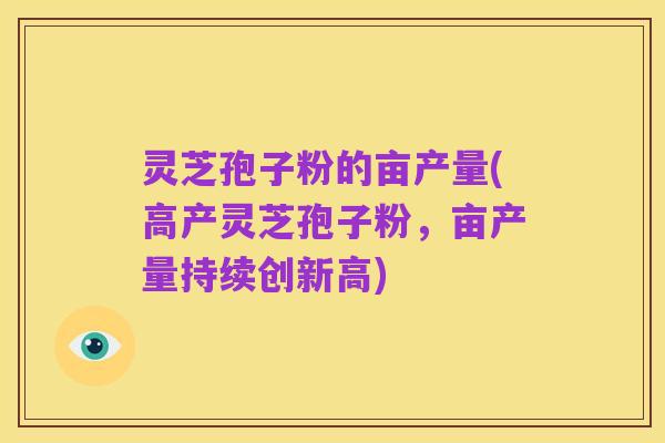 灵芝孢子粉的亩产量(高产灵芝孢子粉,亩产量持续创新高)