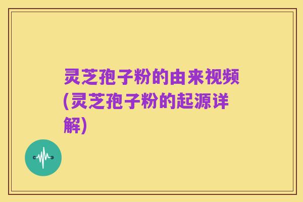 灵芝孢子粉的由来视频(灵芝孢子粉的起源详解)