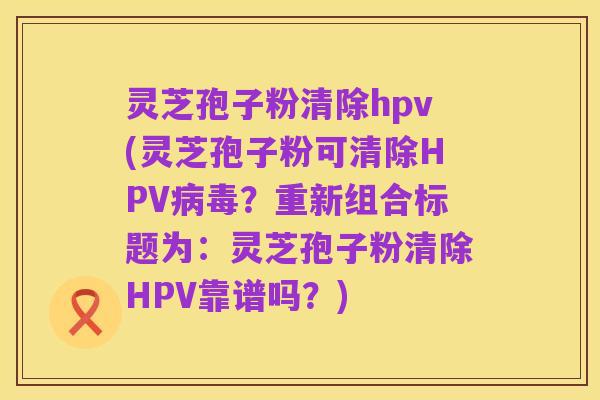 灵芝孢子粉清除hpv(灵芝孢子粉可清除HPV病毒?重新组合标题为:灵芝孢子粉清除HPV靠谱吗?)