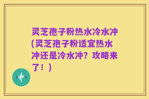 灵芝孢子粉热水冷水冲(灵芝孢子粉适宜热水冲还是冷水冲？攻略来了！)