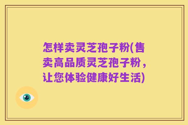 怎样卖灵芝孢子粉(售卖高品质灵芝孢子粉,让您体验健康好生活)