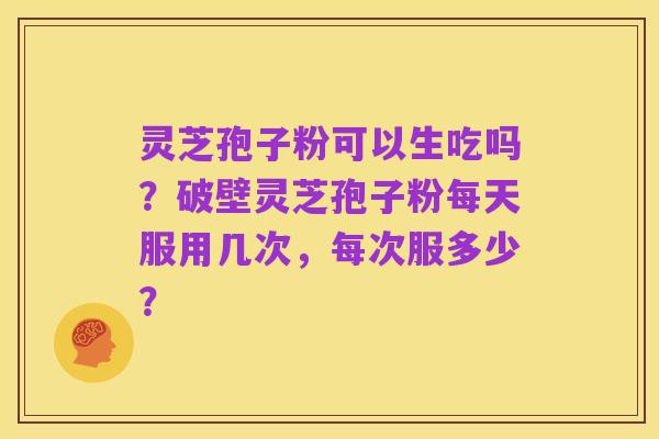 灵芝孢子粉可以生吃吗？破壁灵芝孢子粉每天服用几次，每次服多少？