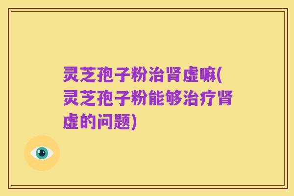 灵芝孢子粉治肾虚嘛(灵芝孢子粉能够治疗肾虚的问题)
