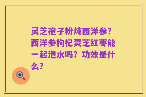 灵芝孢子粉炖西洋参?西洋参枸杞灵芝红枣能一起泡水吗?功效是什么?