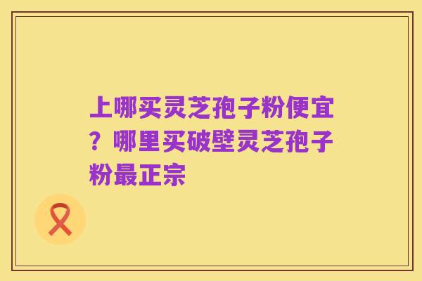 上哪买灵芝孢子粉便宜?哪里买破壁灵芝孢子粉最正宗