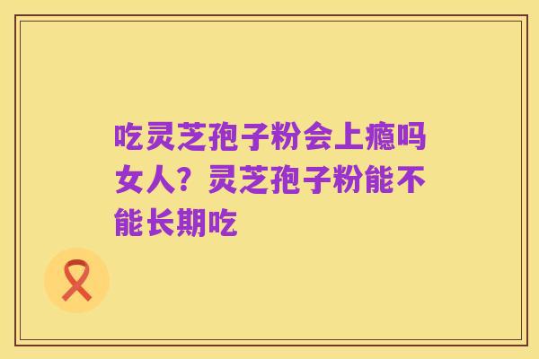 吃灵芝孢子粉会上瘾吗女人？灵芝孢子粉能不能长期吃