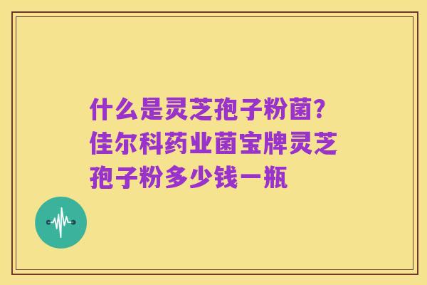 什么是灵芝孢子粉菌?佳尔科药业菌宝牌灵芝孢子粉多少钱一瓶