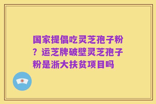 国家提倡吃灵芝孢子粉?运芝牌破壁灵芝孢子粉是浙大扶贫项目吗