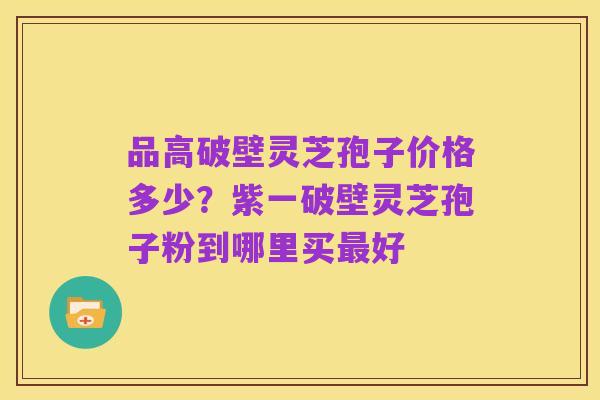 品高破壁灵芝孢子价格多少?紫一破壁灵芝孢子粉到哪里买最好