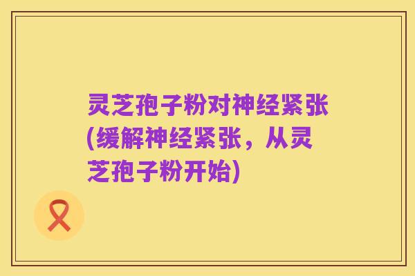 灵芝孢子粉对神经紧张(缓解神经紧张，从灵芝孢子粉开始)