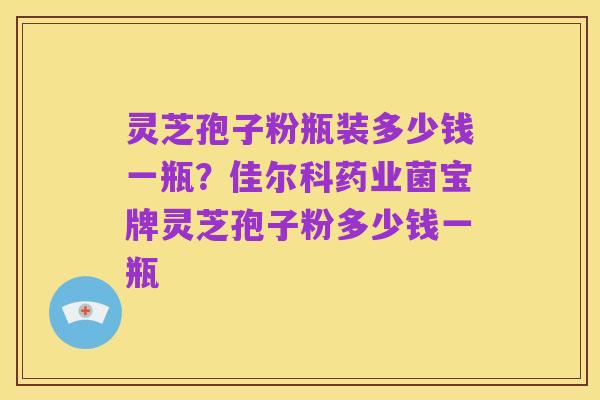 灵芝孢子粉瓶装多少钱一瓶?佳尔科药业菌宝牌灵芝孢子粉多少钱一瓶