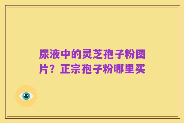 尿液中的灵芝孢子粉图片?正宗孢子粉哪里买