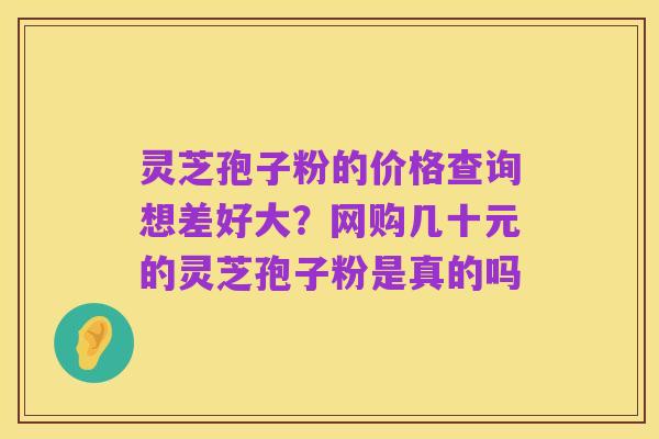 灵芝孢子粉的价格查询想差好大?网购几十元的灵芝孢子粉是真的吗