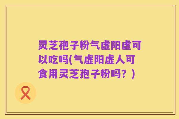 灵芝孢子粉气虚阳虚可以吃吗(气虚阳虚人可食用灵芝孢子粉吗?)
