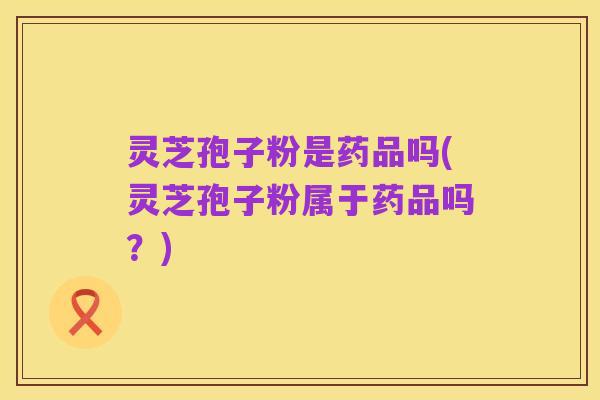 灵芝孢子粉是药品吗(灵芝孢子粉属于药品吗?)