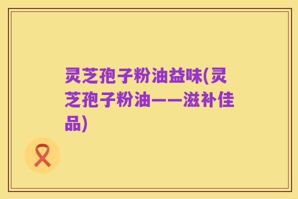 灵芝孢子粉油益味(灵芝孢子粉油——滋补佳品)