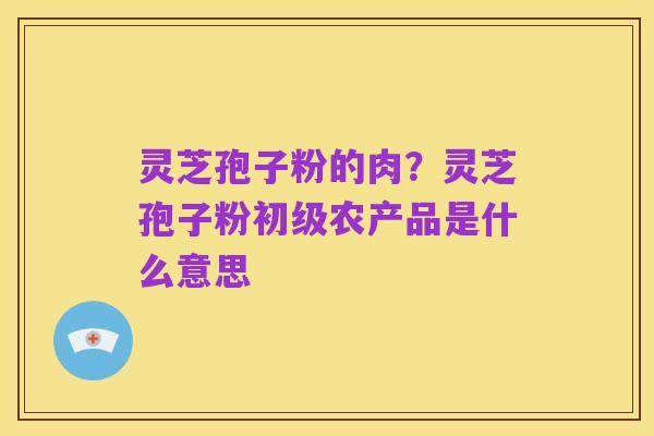 灵芝孢子粉的肉?灵芝孢子粉初级农产品是什么意思