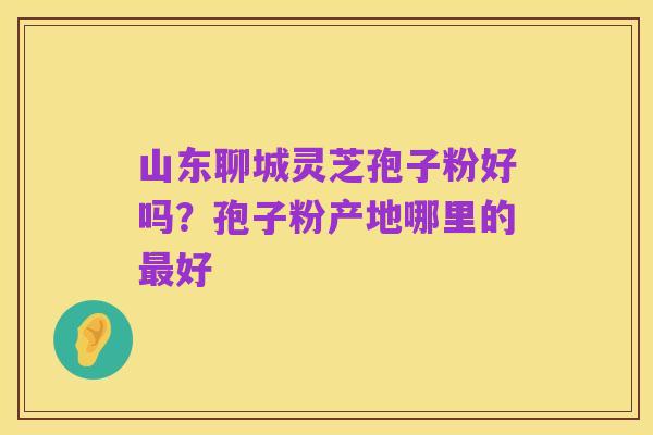 山东聊城灵芝孢子粉好吗？孢子粉产地哪里的最好