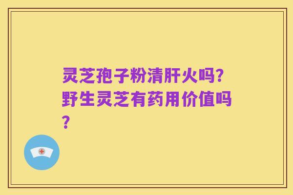 灵芝孢子粉清肝火吗？野生灵芝有药用价值吗？