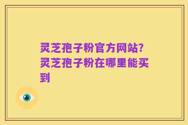 灵芝孢子粉官方网站?灵芝孢子粉在哪里能买到