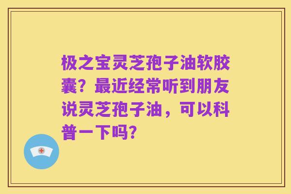 极之宝灵芝孢子油软胶囊?最近经常听到朋友说灵芝孢子油,可以科普一下吗?