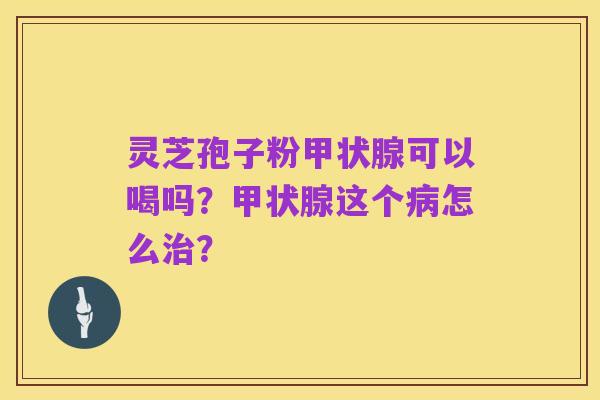 灵芝孢子粉甲状腺可以喝吗?甲状腺这个病怎么治?