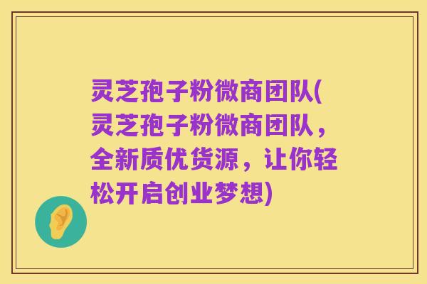 灵芝孢子粉微商团队(灵芝孢子粉微商团队,全新质优货源,让你轻松开启创业梦想)
