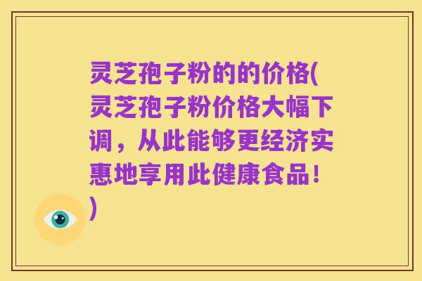 灵芝孢子粉的的价格(灵芝孢子粉价格大幅下调,从此能够更经济实惠地享用此健康食品!)