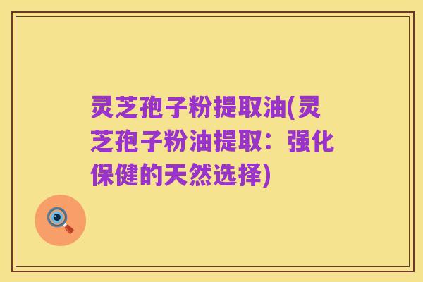 灵芝孢子粉提取油(灵芝孢子粉油提取:强化保健的天然选择)