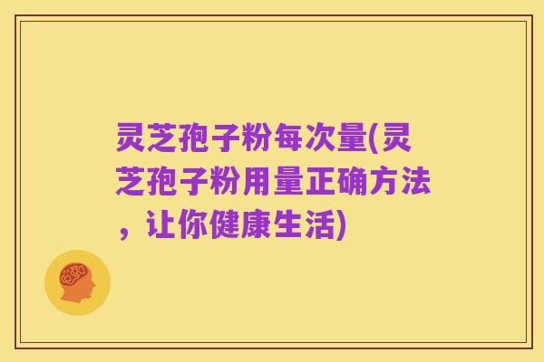 灵芝孢子粉每次量(灵芝孢子粉用量正确方法，让你健康生活)