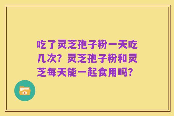 吃了灵芝孢子粉一天吃几次?灵芝孢子粉和灵芝每天能一起食用吗?