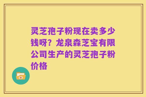 灵芝孢子粉现在卖多少钱呀?龙泉森芝宝有限公司生产的灵芝孢子粉价格