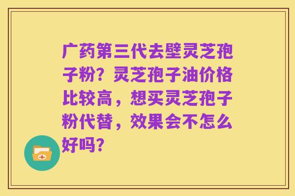 广药第三代去壁灵芝孢子粉?灵芝孢子油价格比较高,想买灵芝孢子粉代替,效果会不怎么好吗?