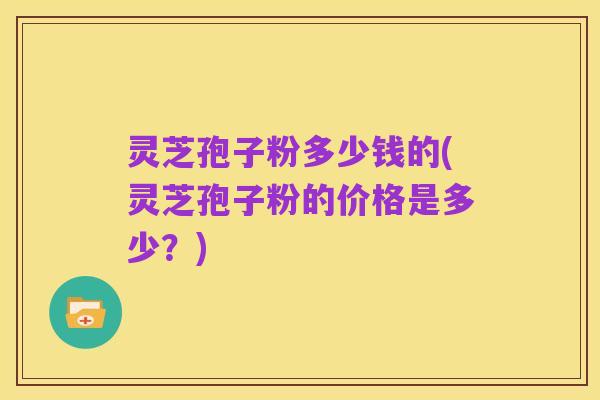 灵芝孢子粉多少钱的(灵芝孢子粉的价格是多少?)