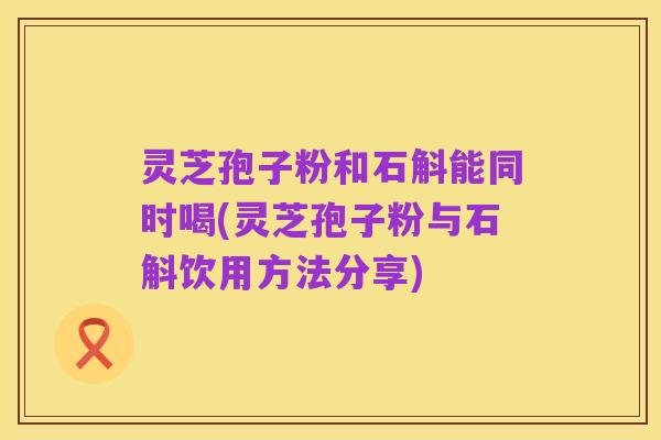 灵芝孢子粉和石斛能同时喝(灵芝孢子粉与石斛饮用方法分享)