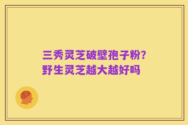 三秀灵芝破壁孢子粉?野生灵芝越大越好吗