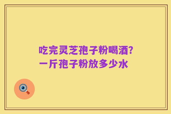 吃完灵芝孢子粉喝酒?一斤孢子粉放多少水