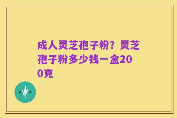 成人灵芝孢子粉?灵芝孢子粉多少钱一盒200克