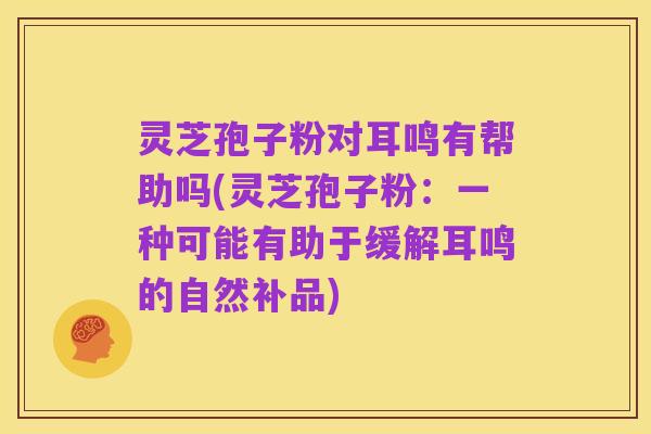 灵芝孢子粉对耳鸣有帮助吗(灵芝孢子粉:一种可能有助于缓解耳鸣的自然补品)