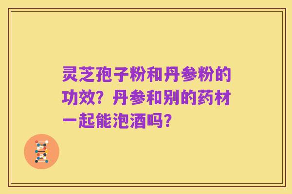 灵芝孢子粉和丹参粉的功效?丹参和别的药材一起能泡酒吗?